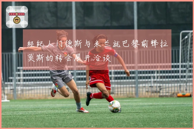 经纪人门德斯与米兰就巴黎前锋拉莫斯的转会展开洽谈