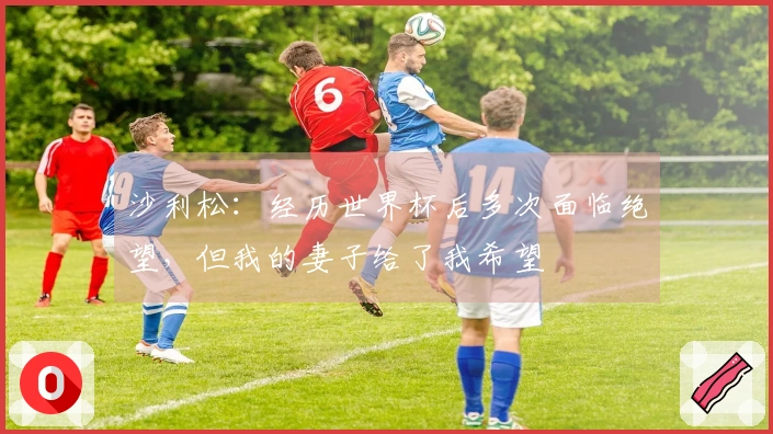 沙利松：经历世界杯后多次面临绝望，但我的妻子给了我希望
