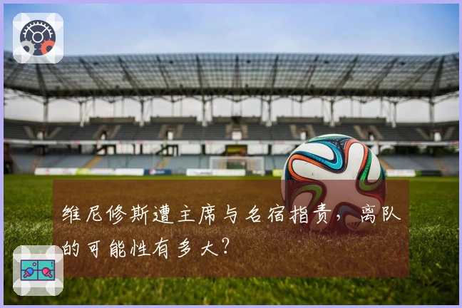 维尼修斯遭主席与名宿指责，离队的可能性有多大？