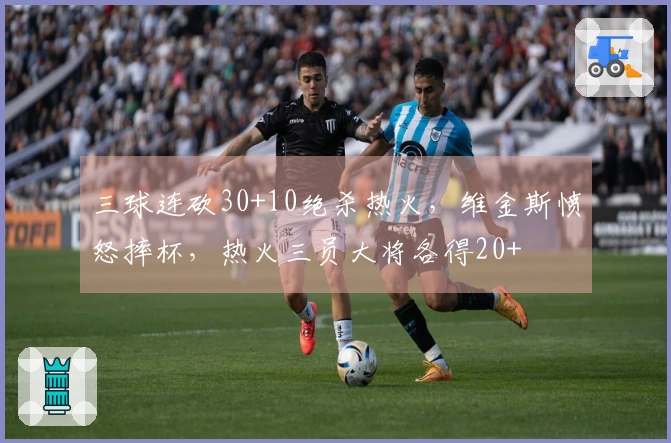 三球连砍30+10绝杀热火，维金斯愤怒摔杯，热火三员大将各得20+