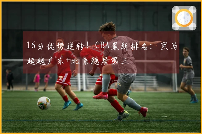 16分优势逆转！CBA最新排名：黑马超越广东+北京稳居第三