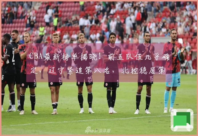 CBA最新榜单揭晓！前五队伍几乎确定，辽宁紧追第八名，北控稳居第十二，六支球队遭遇淘汰。