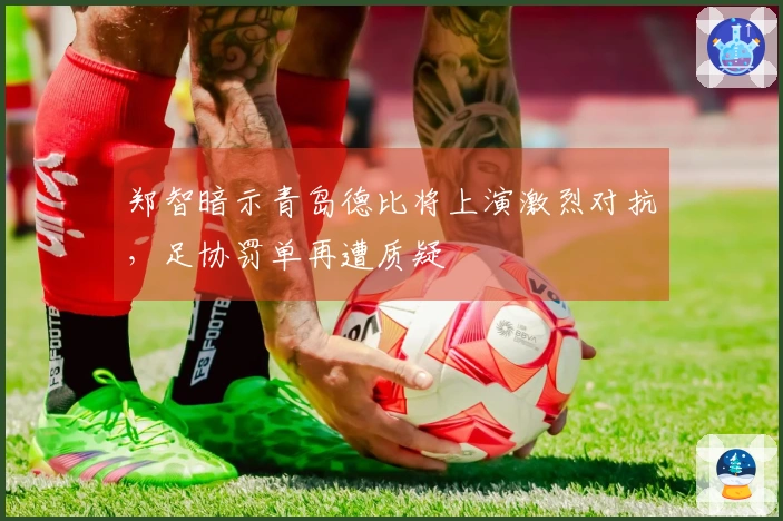 郑智暗示青岛德比将上演激烈对抗，足协罚单再遭质疑