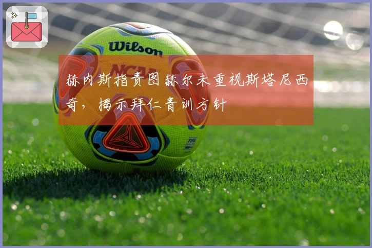 赫内斯指责图赫尔未重视斯塔尼西奇，揭示拜仁青训方针