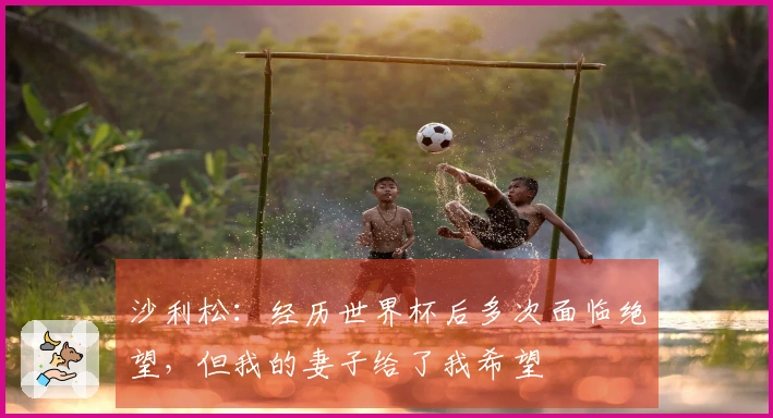 沙利松：经历世界杯后多次面临绝望，但我的妻子给了我希望