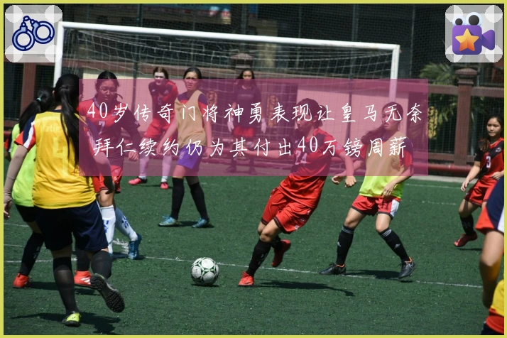 40岁传奇门将神勇表现让皇马无奈 拜仁续约仍为其付出40万镑周薪