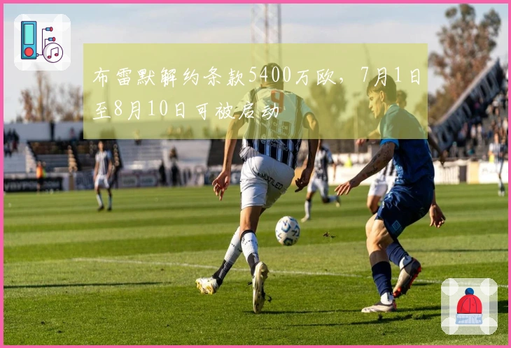 布雷默解约条款5400万欧，7月1日至8月10日可被启动