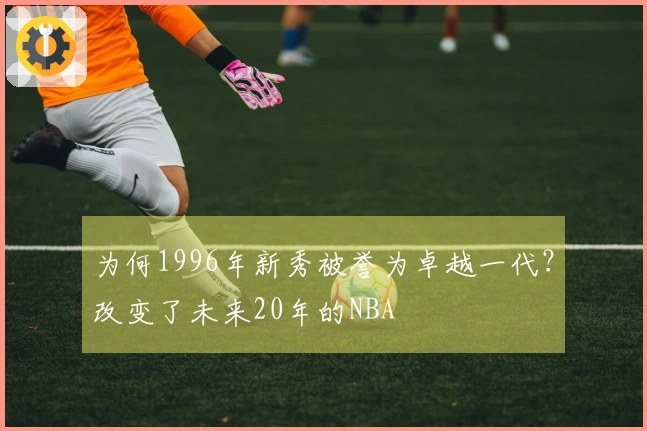 为何1996年新秀被誉为卓越一代？改变了未来20年的NBA