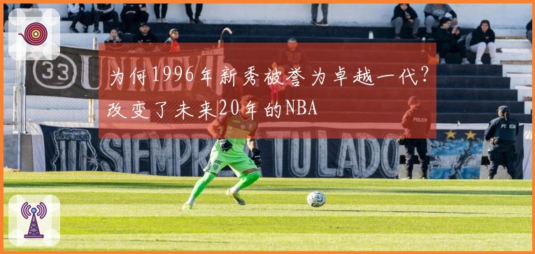 为何1996年新秀被誉为卓越一代？改变了未来20年的NBA