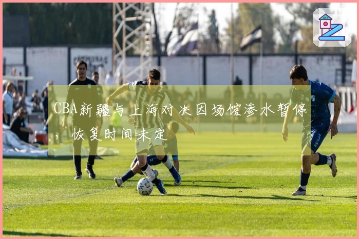CBA新疆与上海对决因场馆渗水暂停，恢复时间未定