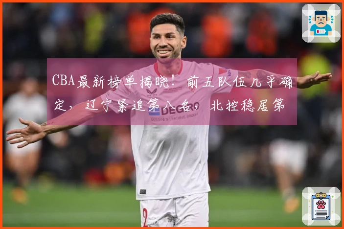 CBA最新榜单揭晓！前五队伍几乎确定，辽宁紧追第八名，北控稳居第十二，六支球队遭遇淘汰。